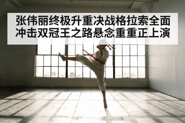 张伟丽终极升重决战格拉索全面冲击双冠王之路悬念重重正上演